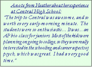 Text Box: A note from Heather about her experience at Central High School:  
The trip to Central was awesome, and so worth every early-morning minute.  The students were so enthusiastic It wasan AP bio class for juniors.  Most of the kids were planning on going to college, so they were really interested in the schooling and career aspects of psych, which was great.  I had a very good time.

